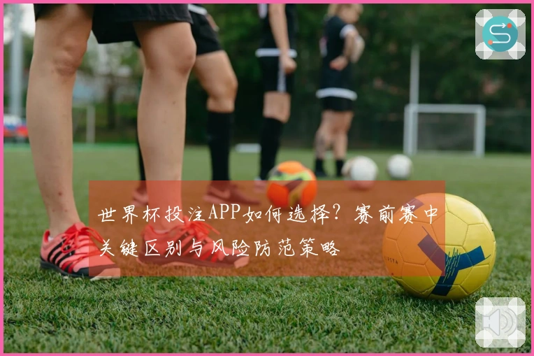 世界杯投注APP如何选择？赛前赛中关键区别与风险防范策略