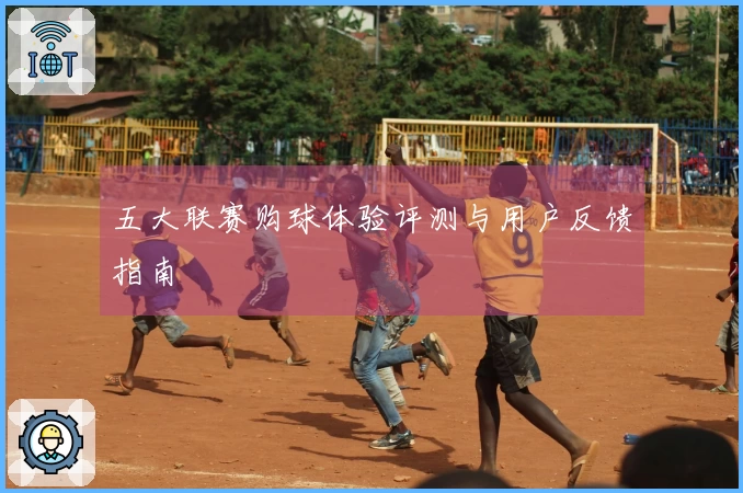 五大联赛购球体验评测与用户反馈指南