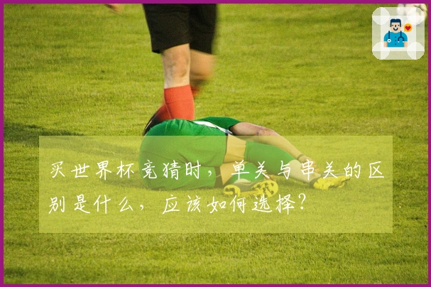 买世界杯竞猜时，单关与串关的区别是什么，应该如何选择？